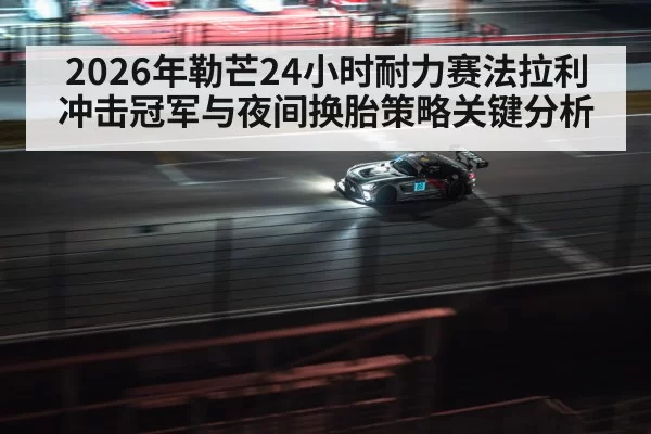 2026年勒芒24小时耐力赛法拉利冲击冠军与夜间换胎策略关键分析