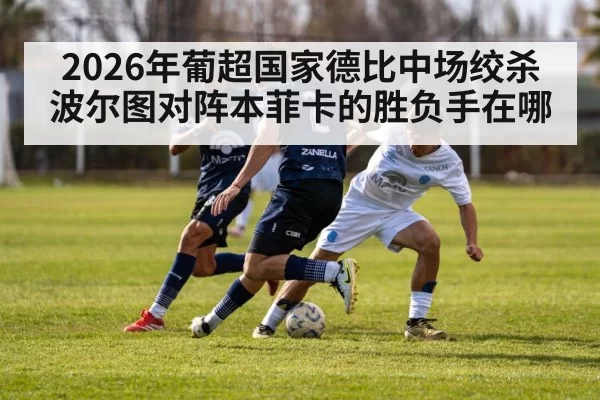 2026年葡超国家德比中场绞杀波尔图对阵本菲卡的胜负手在哪